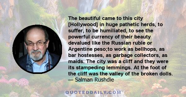 The beautiful came to this city [Hollywood] in huge pathetic herds, to suffer, to be humiliated, to see the powerful currency of their beauty devalued like the Russian ruble or Argentine peso;to work as bellhops, as bar 