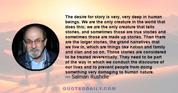 The desire for story is very, very deep in human beings. We are the only creature in the world that does this; we are the only creature that tells stories, and sometimes those are true stories and sometimes those are