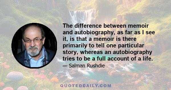 The difference between memoir and autobiography, as far as I see it, is that a memoir is there primarily to tell one particular story, whereas an autobiography tries to be a full account of a life.