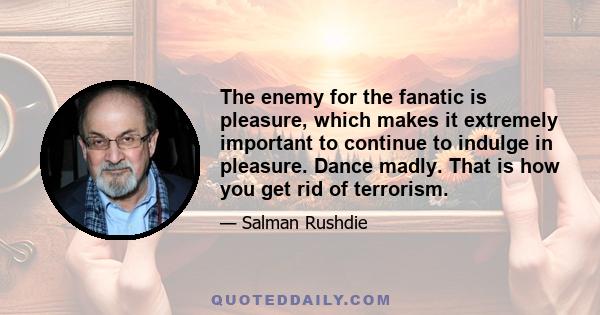 The enemy for the fanatic is pleasure, which makes it extremely important to continue to indulge in pleasure. Dance madly. That is how you get rid of terrorism.