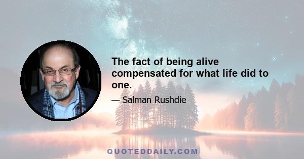 The fact of being alive compensated for what life did to one.