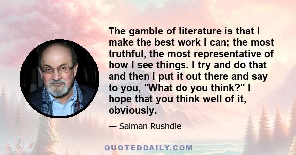 The gamble of literature is that I make the best work I can; the most truthful, the most representative of how I see things. I try and do that and then I put it out there and say to you, What do you think? I hope that