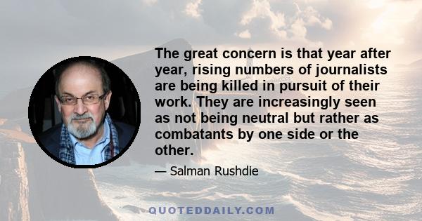 The great concern is that year after year, rising numbers of journalists are being killed in pursuit of their work. They are increasingly seen as not being neutral but rather as combatants by one side or the other.