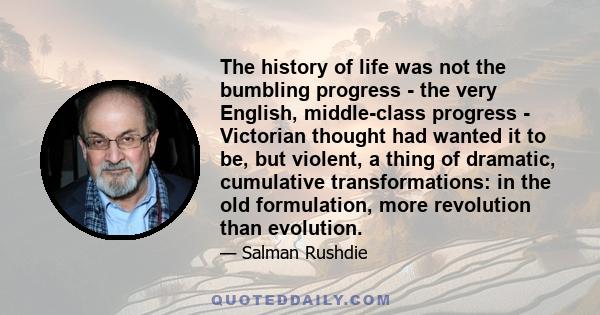 The history of life was not the bumbling progress - the very English, middle-class progress - Victorian thought had wanted it to be, but violent, a thing of dramatic, cumulative transformations: in the old formulation,