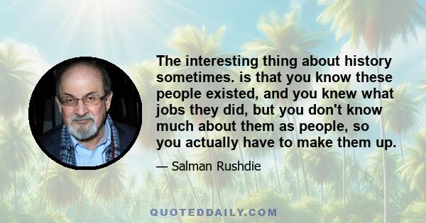 The interesting thing about history sometimes. is that you know these people existed, and you knew what jobs they did, but you don't know much about them as people, so you actually have to make them up.