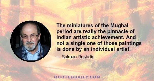 The miniatures of the Mughal period are really the pinnacle of Indian artistic achievement. And not a single one of those paintings is done by an individual artist.