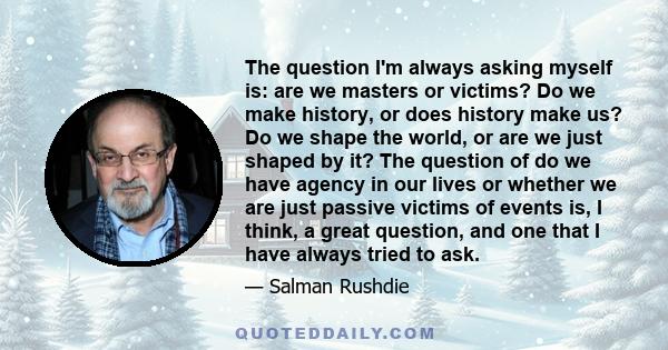 The question I'm always asking myself is: are we masters or victims? Do we make history, or does history make us? Do we shape the world, or are we just shaped by it? The question of do we have agency in our lives or