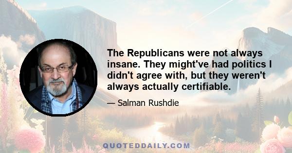 The Republicans were not always insane. They might've had politics I didn't agree with, but they weren't always actually certifiable.