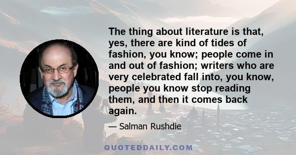 The thing about literature is that, yes, there are kind of tides of fashion, you know; people come in and out of fashion; writers who are very celebrated fall into, you know, people you know stop reading them, and then