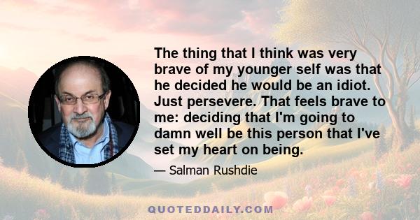 The thing that I think was very brave of my younger self was that he decided he would be an idiot. Just persevere. That feels brave to me: deciding that I'm going to damn well be this person that I've set my heart on