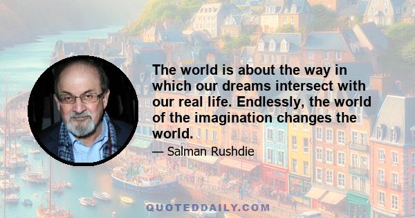 The world is about the way in which our dreams intersect with our real life. Endlessly, the world of the imagination changes the world.