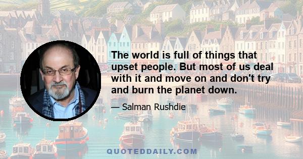 The world is full of things that upset people. But most of us deal with it and move on and don't try and burn the planet down.