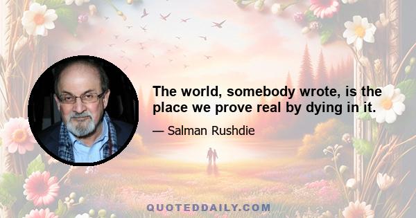 The world, somebody wrote, is the place we prove real by dying in it.