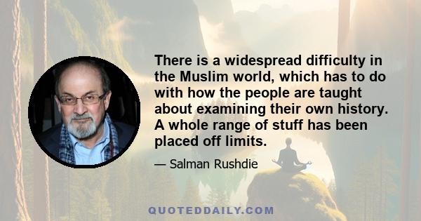 There is a widespread difficulty in the Muslim world, which has to do with how the people are taught about examining their own history. A whole range of stuff has been placed off limits.