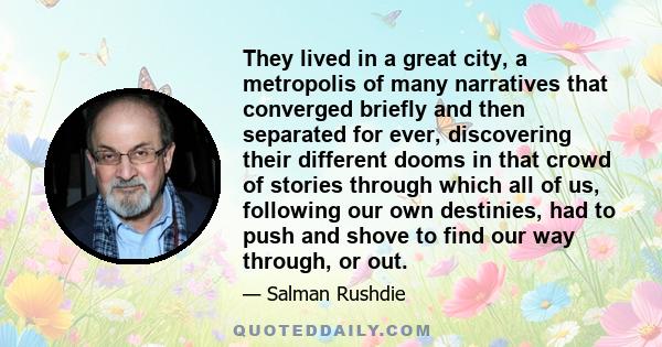 They lived in a great city, a metropolis of many narratives that converged briefly and then separated for ever, discovering their different dooms in that crowd of stories through which all of us, following our own