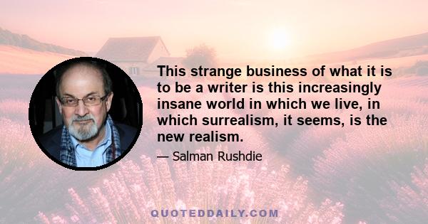 This strange business of what it is to be a writer is this increasingly insane world in which we live, in which surrealism, it seems, is the new realism.