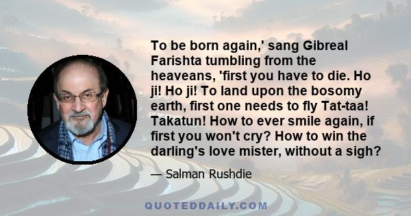 To be born again,' sang Gibreal Farishta tumbling from the heaveans, 'first you have to die. Ho ji! Ho ji! To land upon the bosomy earth, first one needs to fly Tat-taa! Takatun! How to ever smile again, if first you