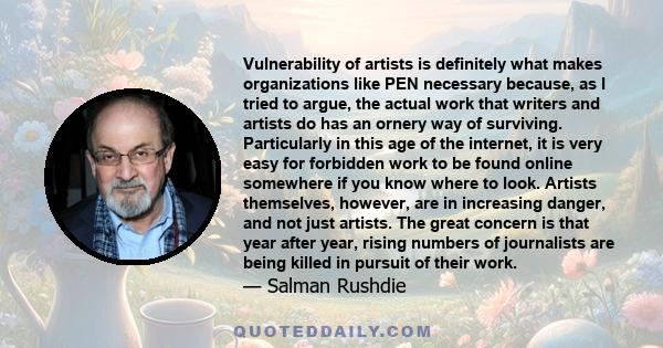 Vulnerability of artists is definitely what makes organizations like PEN necessary because, as I tried to argue, the actual work that writers and artists do has an ornery way of surviving. Particularly in this age of