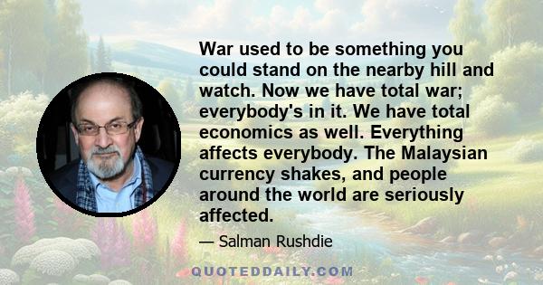 War used to be something you could stand on the nearby hill and watch. Now we have total war; everybody's in it. We have total economics as well. Everything affects everybody. The Malaysian currency shakes, and people