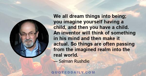 We all dream things into being; you imagine yourself having a child, and then you have a child. An inventor will think of something in his mind and then make it actual. So things are often passing from the imagined