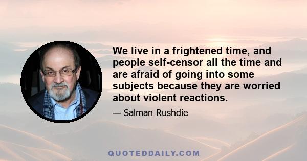 We live in a frightened time, and people self-censor all the time and are afraid of going into some subjects because they are worried about violent reactions.