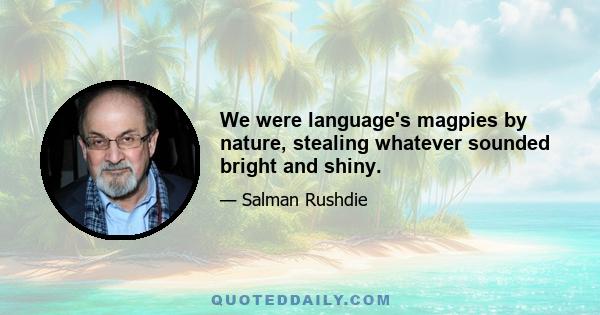 We were language's magpies by nature, stealing whatever sounded bright and shiny.