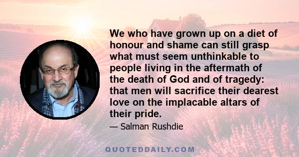 We who have grown up on a diet of honour and shame can still grasp what must seem unthinkable to people living in the aftermath of the death of God and of tragedy: that men will sacrifice their dearest love on the