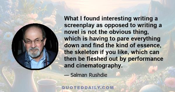 What I found interesting writing a screenplay as opposed to writing a novel is not the obvious thing, which is having to pare everything down and find the kind of essence, the skeleton if you like, which can then be