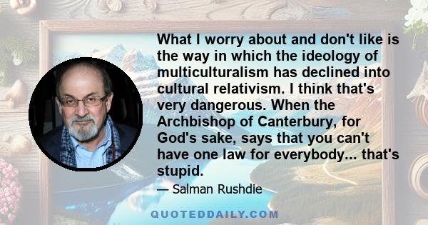 What I worry about and don't like is the way in which the ideology of multiculturalism has declined into cultural relativism. I think that's very dangerous. When the Archbishop of Canterbury, for God's sake, says that