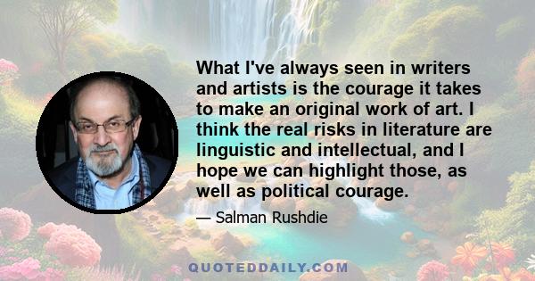 What I've always seen in writers and artists is the courage it takes to make an original work of art. I think the real risks in literature are linguistic and intellectual, and I hope we can highlight those, as well as