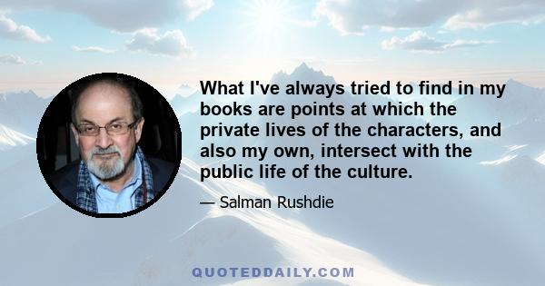 What I've always tried to find in my books are points at which the private lives of the characters, and also my own, intersect with the public life of the culture.