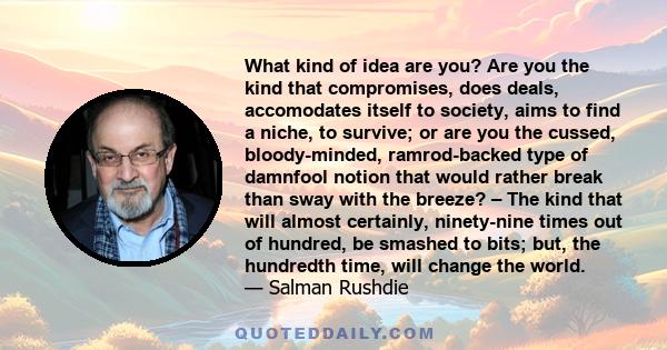 What kind of idea are you? Are you the kind that compromises, does deals, accomodates itself to society, aims to find a niche, to survive; or are you the cussed, bloody-minded, ramrod-backed type of damnfool notion that 