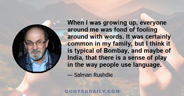 When I was growing up, everyone around me was fond of fooling around with words. It was certainly common in my family, but I think it is typical of Bombay, and maybe of India, that there is a sense of play in the way