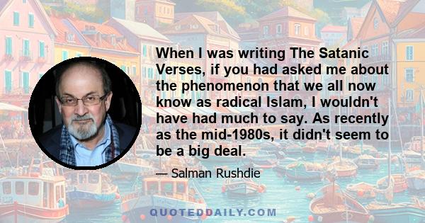 When I was writing The Satanic Verses, if you had asked me about the phenomenon that we all now know as radical Islam, I wouldn't have had much to say. As recently as the mid-1980s, it didn't seem to be a big deal.