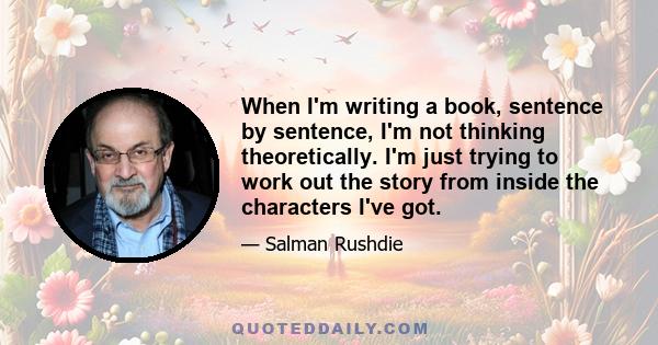 When I'm writing a book, sentence by sentence, I'm not thinking theoretically. I'm just trying to work out the story from inside the characters I've got.