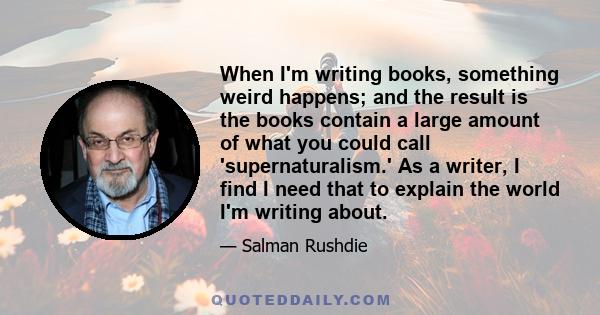 When I'm writing books, something weird happens; and the result is the books contain a large amount of what you could call 'supernaturalism.' As a writer, I find I need that to explain the world I'm writing about.