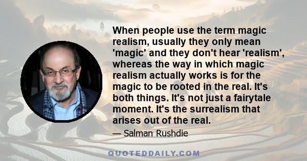 When people use the term magic realism, usually they only mean 'magic' and they don't hear 'realism', whereas the way in which magic realism actually works is for the magic to be rooted in the real. It's both things.