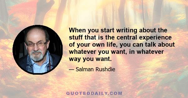 When you start writing about the stuff that is the central experience of your own life, you can talk about whatever you want, in whatever way you want.