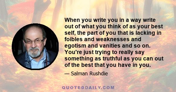 When you write you in a way write out of what you think of as your best self, the part of you that is lacking in foibles and weaknesses and egotism and vanities and so on. You're just trying to really say something as