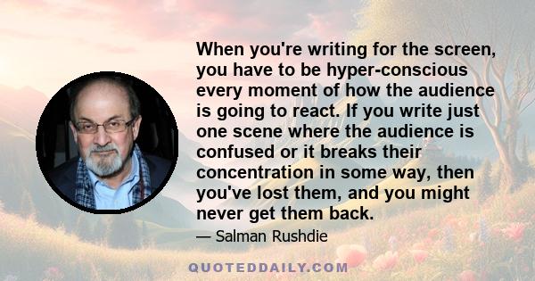 When you're writing for the screen, you have to be hyper-conscious every moment of how the audience is going to react. If you write just one scene where the audience is confused or it breaks their concentration in some