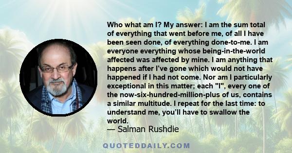 Who what am I? My answer: I am the sum total of everything that went before me, of all I have been seen done, of everything done-to-me. I am everyone everything whose being-in-the-world affected was affected by mine. I