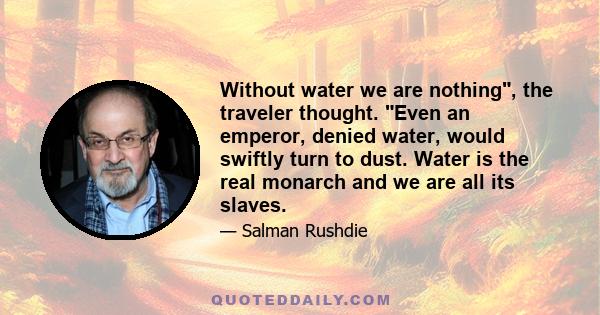 Without water we are nothing, the traveler thought. Even an emperor, denied water, would swiftly turn to dust. Water is the real monarch and we are all its slaves.