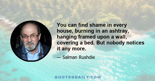 You can find shame in every house, burning in an ashtray, hanging framed upon a wall, covering a bed. But nobody notices it any more.