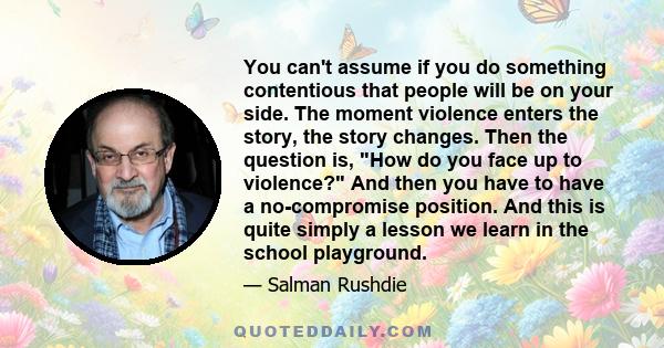 You can't assume if you do something contentious that people will be on your side. The moment violence enters the story, the story changes. Then the question is, How do you face up to violence? And then you have to have 