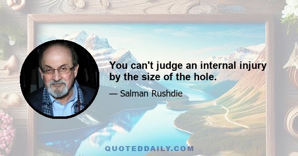 You can't judge an internal injury by the size of the hole.