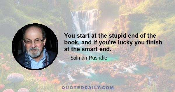 You start at the stupid end of the book, and if you're lucky you finish at the smart end.