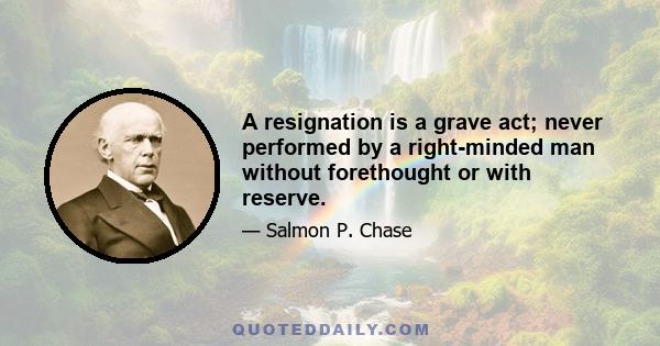 A resignation is a grave act; never performed by a right-minded man without forethought or with reserve.