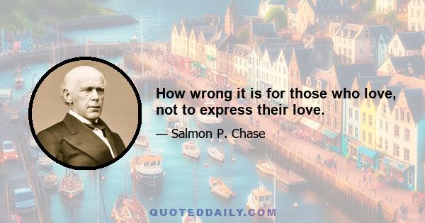 How wrong it is for those who love, not to express their love.