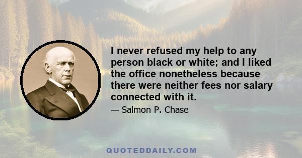 I never refused my help to any person black or white; and I liked the office nonetheless because there were neither fees nor salary connected with it.