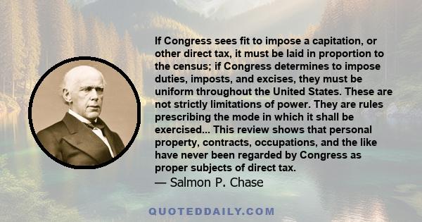 If Congress sees fit to impose a capitation, or other direct tax, it must be laid in proportion to the census; if Congress determines to impose duties, imposts, and excises, they must be uniform throughout the United